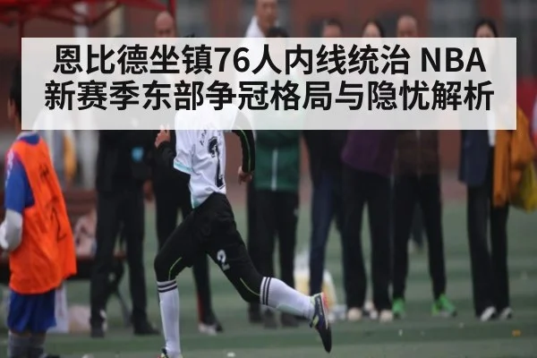 恩比德坐镇76人内线统治 NBA新赛季东部争冠格局与隐忧解析 | Xingkong